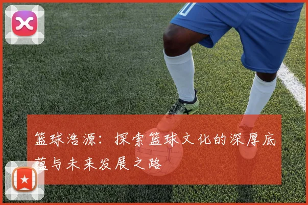 篮球浩源：探索篮球文化的深厚底蕴与未来发展之路