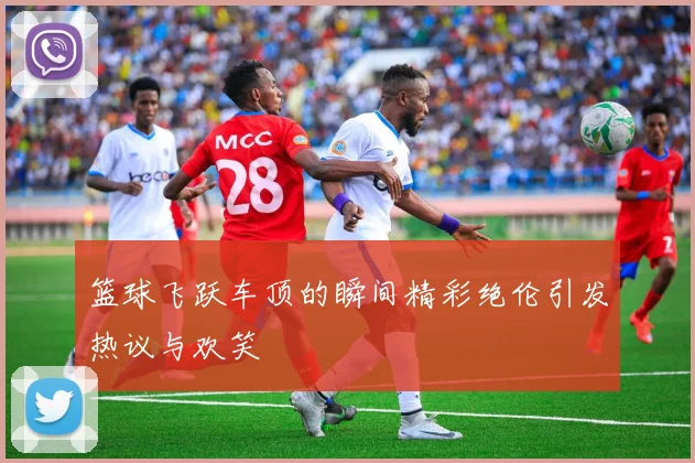 篮球飞跃车顶的瞬间精彩绝伦引发热议与欢笑