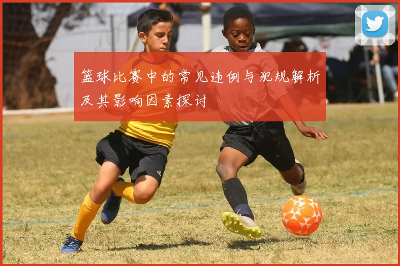 篮球比赛中的常见违例与犯规解析及其影响因素探讨