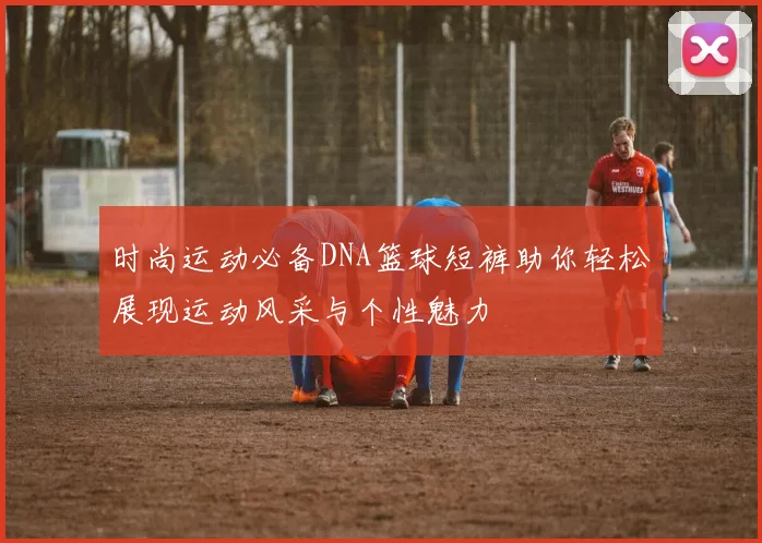 时尚运动必备DNA篮球短裤助你轻松展现运动风采与个性魅力