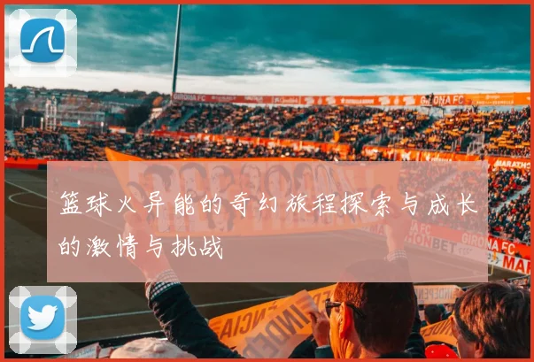 篮球火异能的奇幻旅程探索与成长的激情与挑战