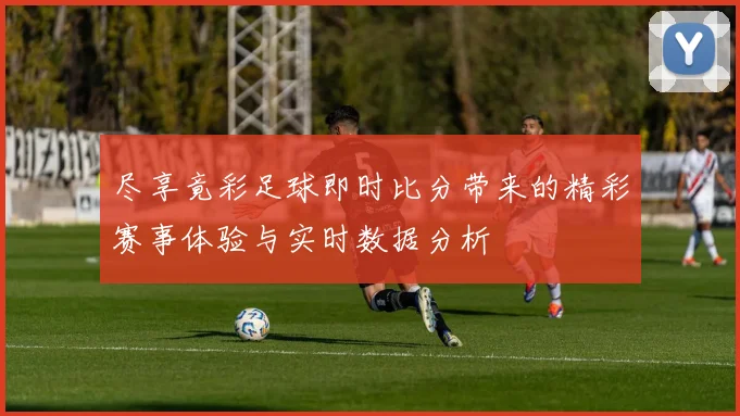 尽享竟彩足球即时比分带来的精彩赛事体验与实时数据分析