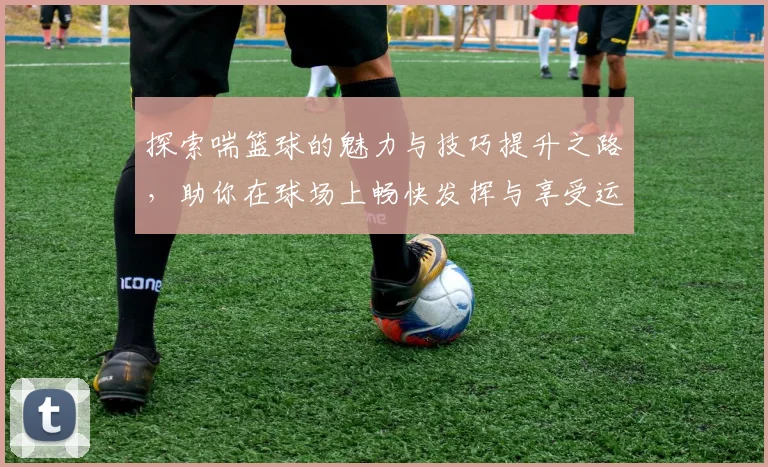 探索喘篮球的魅力与技巧提升之路，助你在球场上畅快发挥与享受运动乐趣