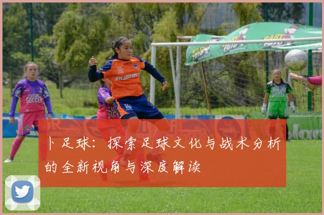 卜足球：探索足球文化与战术分析的全新视角与深度解读