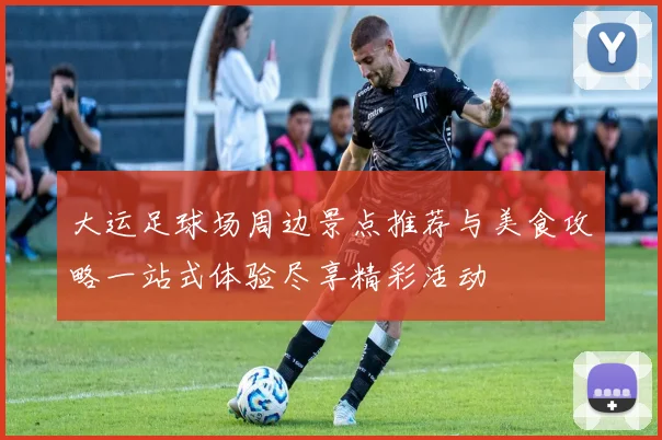 大运足球场周边景点推荐与美食攻略一站式体验尽享精彩活动