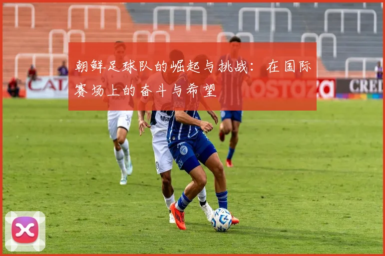 朝鲜足球队的崛起与挑战：在国际赛场上的奋斗与希望